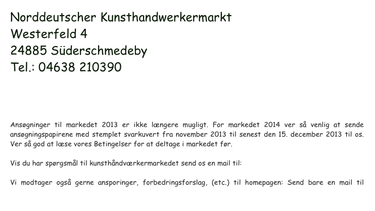 Norddeutscher Kunsthandwerkermarkt
Westerfeld 4
24885 Süderschmedeby
Tel.: 04638 210390
KHMSuederschmedeby@gmx.de


Ansøgninger til markedet 2013 er ikke længere mugligt. For markedet 2014 ver så venlig at sende ansøgningspapirene med stemplet svarkuvert fra november 2013 til senest den 15. december 2013 til os. Ver så god at læse vores Betingelser for at deltage i markedet før. 

Vis du har spørgsmål til kunsthåndværkermarkedet send os en mail til: KHMSuederschmedeby@gmx.de

Vi modtager også gerne ansporinger, forbedringsforslag, (etc.) til homepagen: Send bare en mail til webmaster@galerie.com
